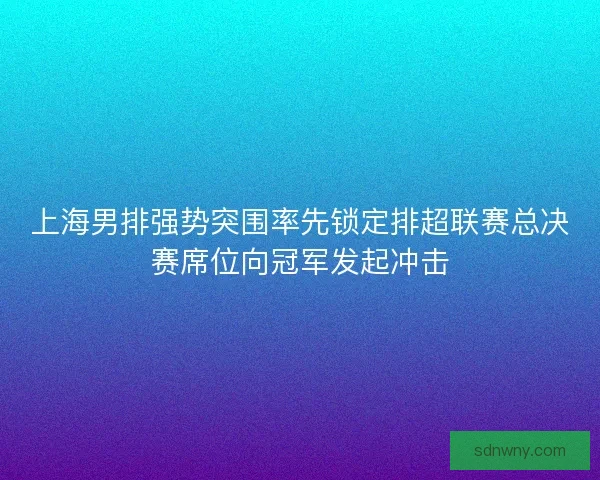 上海男排强势突围率先锁定排超联赛总决赛席位向冠军发起冲击
