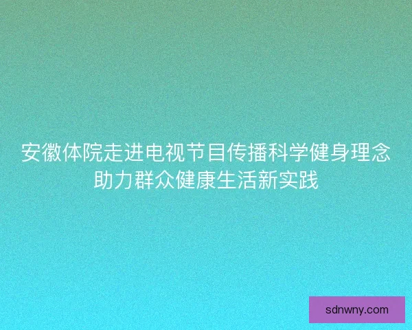 安徽体院走进电视节目传播科学健身理念助力群众健康生活新实践