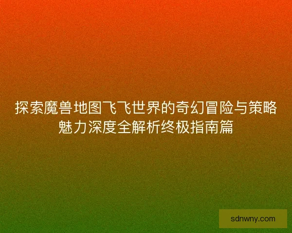 探索魔兽地图飞飞世界的奇幻冒险与策略魅力深度全解析终极指南篇