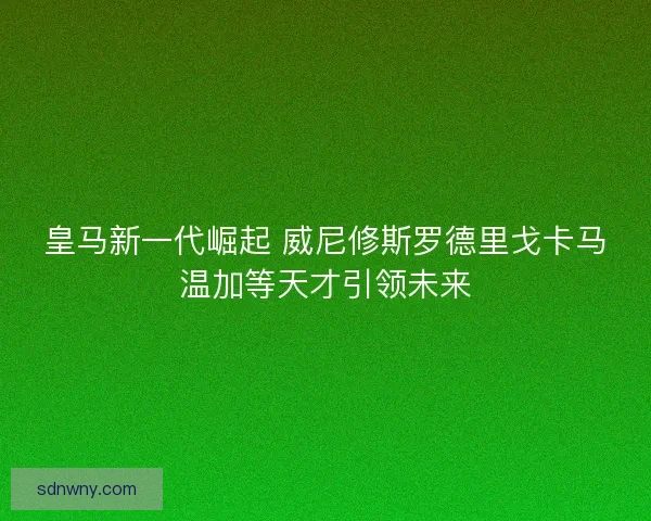 皇马新一代崛起 威尼修斯罗德里戈卡马温加等天才引领未来