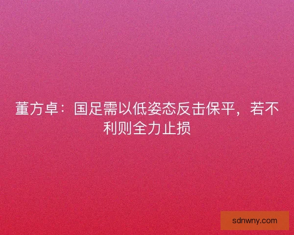 董方卓：国足需以低姿态反击保平，若不利则全力止损