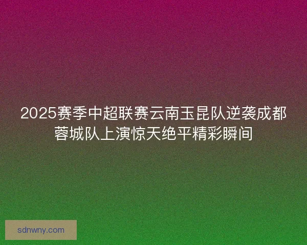 2025赛季中超联赛云南玉昆队逆袭成都蓉城队上演惊天绝平精彩瞬间