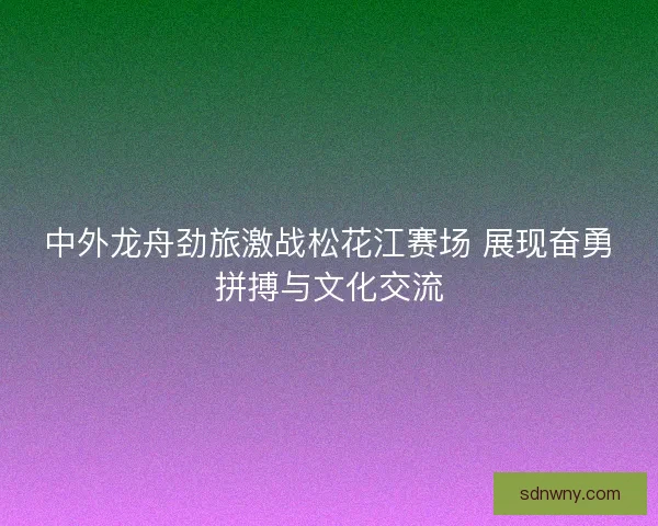 中外龙舟劲旅激战松花江赛场 展现奋勇拼搏与文化交流