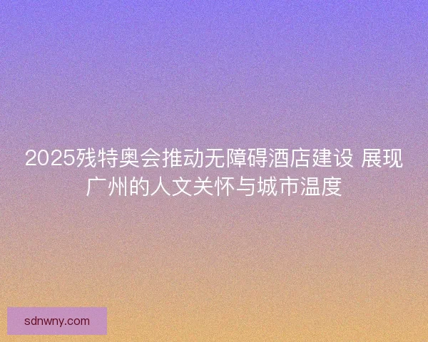 2025残特奥会推动无障碍酒店建设 展现广州的人文关怀与城市温度