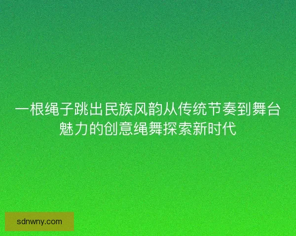一根绳子跳出民族风韵从传统节奏到舞台魅力的创意绳舞探索新时代