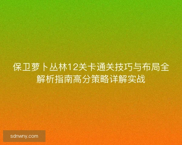 保卫萝卜丛林12关卡通关技巧与布局全解析指南高分策略详解实战