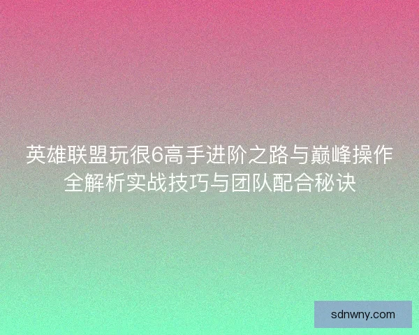 英雄联盟玩很6高手进阶之路与巅峰操作全解析实战技巧与团队配合秘诀