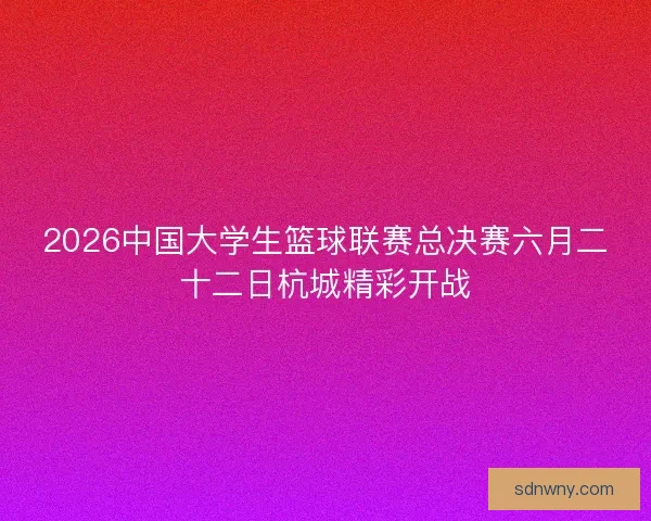 2026中国大学生篮球联赛总决赛六月二十二日杭城精彩开战