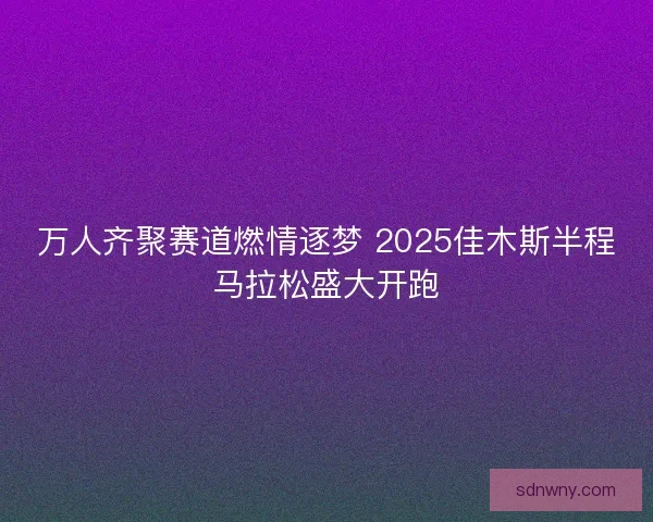 万人齐聚赛道燃情逐梦 2025佳木斯半程马拉松盛大开跑