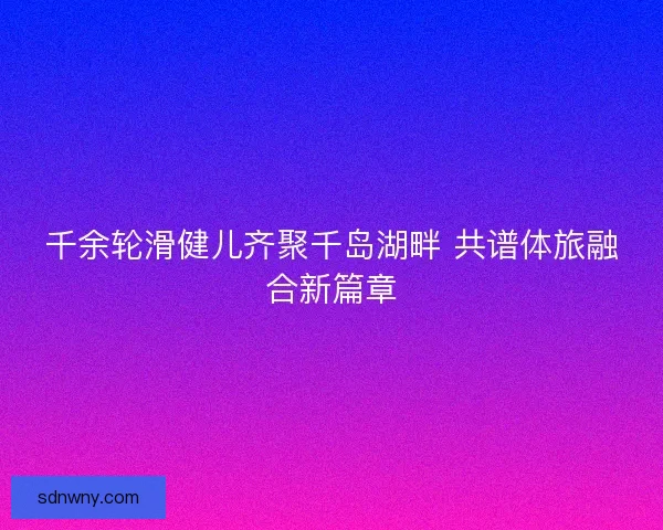 千余轮滑健儿齐聚千岛湖畔 共谱体旅融合新篇章