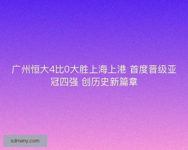 广州恒大4比0大胜上海上港 首度晋级亚冠四强 创历史新篇章
