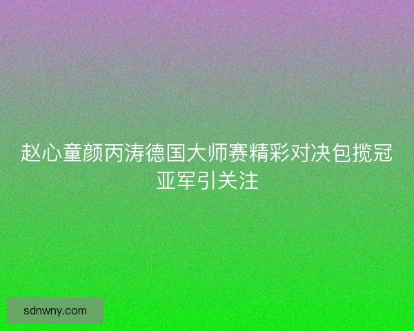 赵心童颜丙涛德国大师赛精彩对决包揽冠亚军引关注 赵心童颜丙涛德国大师赛精彩对决包揽冠亚军引关注