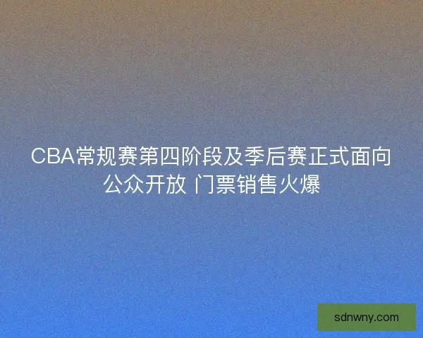 CBA常规赛第四阶段及季后赛正式面向公众开放 门票销售火爆