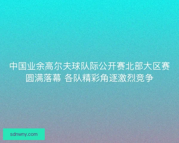 中国业余高尔夫球队际公开赛北部大区赛圆满落幕 各队精彩角逐激烈竞争 中国业余高尔夫球队际公开赛北部大区赛圆满落幕 各队精彩角逐激烈竞争