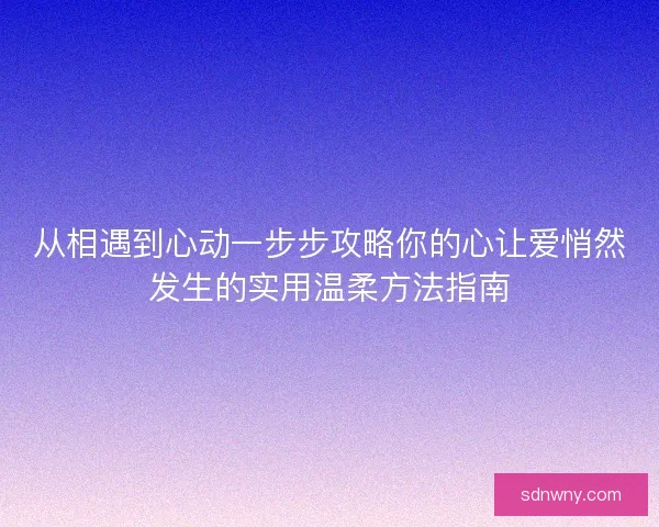 从相遇到心动一步步攻略你的心让爱悄然发生的实用温柔方法指南
