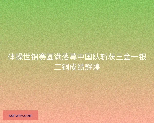 体操世锦赛圆满落幕中国队斩获三金一银三铜成绩辉煌 体操世锦赛圆满落幕中国队斩获三金一银三铜成绩辉煌