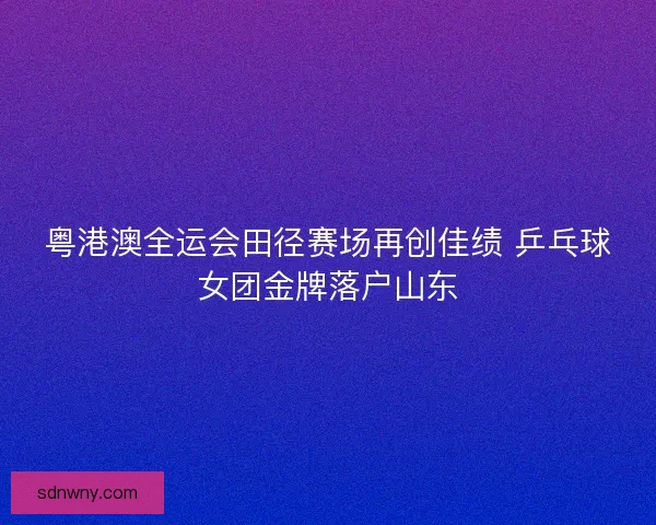 粤港澳全运会田径赛场再创佳绩 乒乓球女团金牌落户山东