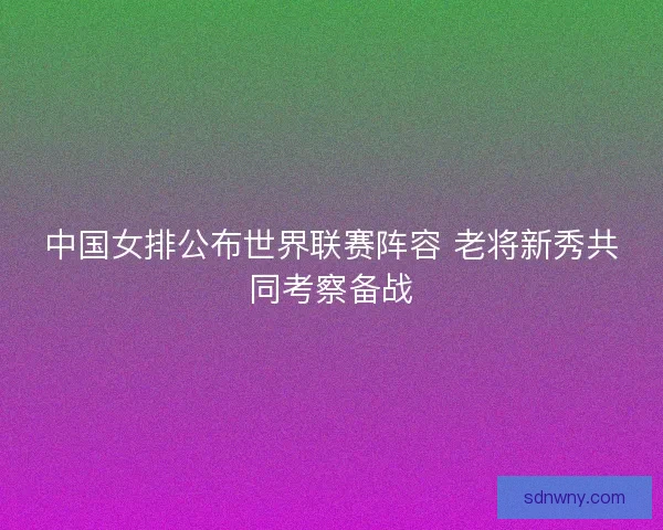 中国女排公布世界联赛阵容 老将新秀共同考察备战