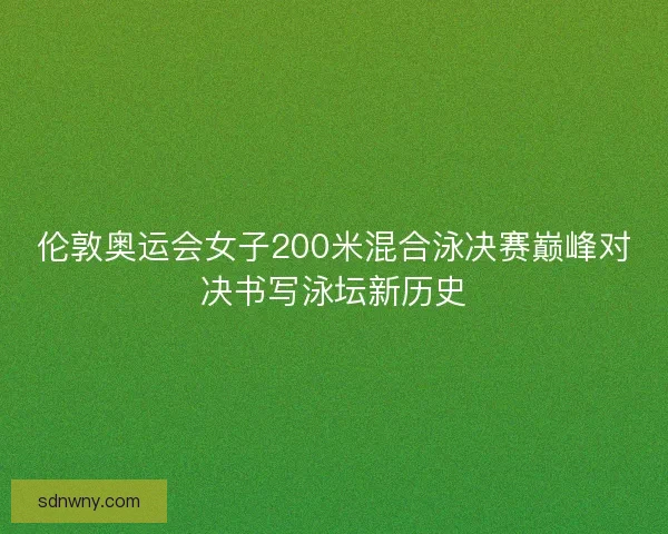 伦敦奥运会女子200米混合泳决赛巅峰对决书写泳坛新历史