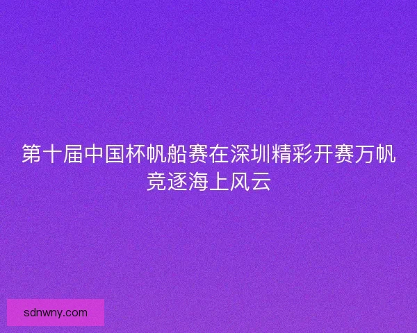 第十届中国杯帆船赛在深圳精彩开赛万帆竞逐海上风云