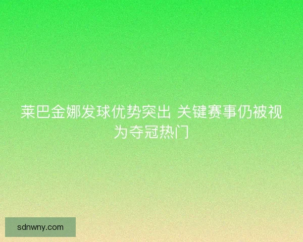 莱巴金娜发球优势突出 关键赛事仍被视为夺冠热门 莱巴金娜发球优势突出 关键赛事仍被视为夺冠热门