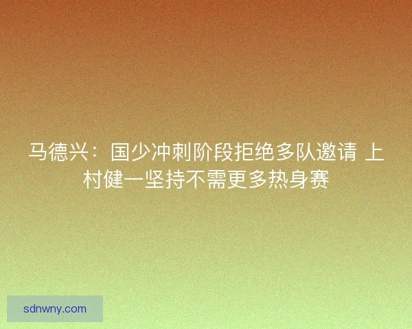 马德兴:国少冲刺阶段拒绝多队邀请 上村健一坚持不需更多热身赛 马德兴:国少冲刺阶段拒绝多队邀请 上村健一坚持不需更多热身赛